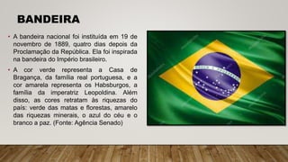 BANDEIRA
• A bandeira nacional foi instituída em 19 de
novembro de 1889, quatro dias depois da
Proclamação da República. Ela foi inspirada
na bandeira do Império brasileiro.
• A cor verde representa a Casa de
Bragança, da família real portuguesa, e a
cor amarela representa os Habsburgos, a
família da imperatriz Leopoldina. Além
disso, as cores retratam às riquezas do
país: verde das matas e florestas, amarelo
das riquezas minerais, o azul do céu e o
branco a paz. (Fonte: Agência Senado)
 