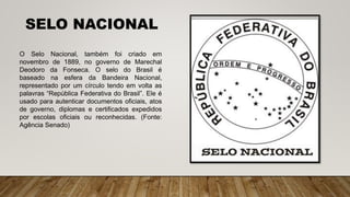 O Selo Nacional, também foi criado em
novembro de 1889, no governo de Marechal
Deodoro da Fonseca. O selo do Brasil é
baseado na esfera da Bandeira Nacional,
representado por um círculo tendo em volta as
palavras “República Federativa do Brasil”. Ele é
usado para autenticar documentos oficiais, atos
de governo, diplomas e certificados expedidos
por escolas oficiais ou reconhecidas. (Fonte:
Agência Senado)
SELO NACIONAL
 