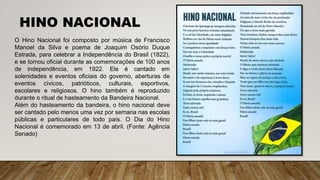 HINO NACIONAL
O Hino Nacional foi composto por música de Francisco
Manoel da Silva e poema de Joaquim Osório Duque
Estrada, para celebrar a Independência do Brasil (1822),
e se tornou oficial durante as comemorações de 100 anos
de independência, em 1922. Ele é cantado em
solenidades e eventos oficiais do governo, aberturas de
eventos cívicos, patrióticos, culturais, esportivos,
escolares e religiosos. O hino também é reproduzido
durante o ritual de hasteamento da Bandeira Nacional.
Além do hasteamento da bandeira, o hino nacional deve
ser cantado pelo menos uma vez por semana nas escolas
públicas e particulares de todo país. O Dia do Hino
Nacional é comemorado em 13 de abril. (Fonte: Agência
Senado)
 
