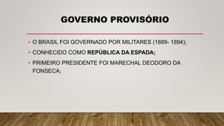 GOVERNO PROVISÓRIO
• O BRASIL FOI GOVERNADO POR MILITARES (1889- 1894);
• CONHECIDO COMO REPÚBLICA DA ESPADA;
• PRIMEIRO PRESIDENTE FOI MARECHAL DEODORO DA
FONSECA;
 