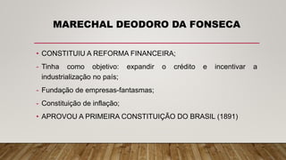 MARECHAL DEODORO DA FONSECA
• CONSTITUIU A REFORMA FINANCEIRA;
- Tinha como objetivo: expandir o crédito e incentivar a
industrialização no país;
- Fundação de empresas-fantasmas;
- Constituição de inflação;
• APROVOU A PRIMEIRA CONSTITUIÇÃO DO BRASIL (1891)
 