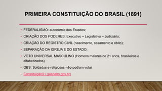 PRIMEIRA CONSTITUIÇÃO DO BRASIL (1891)
• FEDERALISMO: autonomia dos Estados;
• CRIAÇÃO DOS PODERES: Executivo – Legislativo – Judiciário;
• CRIAÇÃO DO REGISTRO CIVIL (nascimento, casamento e óbito);
• SEPARAÇÃO DA IGREJA E DO ESTADO;
• VOTO UNIVERSAL MASCULINO (Homens maiores de 21 anos, brasileiros e
alfabetizados)
- OBS: Soldados e religiosos não podiam votar
- Constituição91 (planalto.gov.br)
 