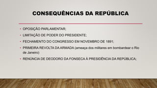 CONSEQUÊNCIAS DA REPÚBLICA
• OPOSIÇÃO PARLAMENTAR;
• LIMITAÇÃO DE PODER DO PRESIDENTE;
• FECHAMENTO DO CONGRESSO EM NOVEMBRO DE 1891;
• PRIMEIRA REVOLTA DA ARMADA (ameaça dos militares em bombardear o Rio
de Janeiro)
• RENÚNCIA DE DEODORO DA FONSECA À PRESIDÊNCIA DA REPÚBLICA;
 