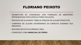 FLORIANO PEIXOTO
• REABERTURA DO CONGRESSO COM FORMAÇÃO DE MINISTÉRIO
REPRESENTADO POR CAFEICULTORES PAULISTAS;
• REDUÇÃO DE ALUGUEIS E TABELOU PREÇOS DE ALGUNS PRODUTOS;
• CAMPANHA DE ALGUNS ADVERSÁRIOS DO EXÉRCITO EXIGINDO SUA
RENÚNCIA;
• SEGUNDA REVOLTA DA ARMADA (1893);
• CONHECIDO COMO MARECHAL DE FERRO;
 
