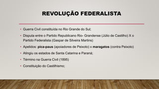 REVOLUÇÃO FEDERALISTA
• Guerra Civil constituída no Rio Grande do Sul;
• Disputa entre o Partido Republicano Rio- Grandense (Júlio de Castilho) X o
Partido Federalista (Gaspar de Silveira Martins)
• Apelidos: pica-paus (apoiadores de Peixoto) x maragatos (contra Peixoto)
• Atingiu os estados de Santa Catarina e Paraná;
• Término na Guerra Civil (1895)
• Constituição do Castilhismo;
 