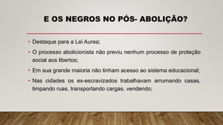 E OS NEGROS NO PÓS- ABOLIÇÃO?
• Destaque para a Lei Aurea;
• O processo abolicionista não previu nenhum processo de proteção
social aos libertos;
• Em sua grande maioria não tinham acesso ao sistema educacional;
• Nas cidades os ex-escravizados trabalhavam arrumando casas,
limpando ruas, transportando cargas, vendendo;
 