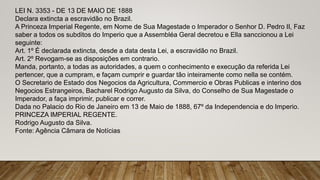 LEI N. 3353 - DE 13 DE MAIO DE 1888
Declara extincta a escravidão no Brazil.
A Princeza Imperial Regente, em Nome de Sua Magestade o Imperador o Senhor D. Pedro II, Faz
saber a todos os subditos do Imperio que a Assembléa Geral decretou e Ella sanccionou a Lei
seguinte:
Art. 1º É declarada extincta, desde a data desta Lei, a escravidão no Brazil.
Art. 2º Revogam-se as disposições em contrario.
Manda, portanto, a todas as autoridades, a quem o conhecimento e execução da referida Lei
pertencer, que a cumpram, e façam cumprir e guardar tão inteiramente como nella se contém.
O Secretario de Estado dos Negocios da Agricultura, Commercio e Obras Publicas e interino dos
Negocios Estrangeiros, Bacharel Rodrigo Augusto da Silva, do Conselho de Sua Magestade o
Imperador, a faça imprimir, publicar e correr.
Dada no Palacio do Rio de Janeiro em 13 de Maio de 1888, 67º da Independencia e do Imperio.
PRINCEZA IMPERIAL REGENTE.
Rodrigo Augusto da Silva.
Fonte: Agência Câmara de Notícias
 