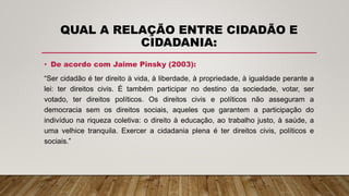 QUAL A RELAÇÃO ENTRE CIDADÃO E
CIDADANIA:
• De acordo com Jaime Pinsky (2003):
“Ser cidadão é ter direito à vida, à liberdade, à propriedade, à igualdade perante a
lei: ter direitos civis. É também participar no destino da sociedade, votar, ser
votado, ter direitos políticos. Os direitos civis e políticos não asseguram a
democracia sem os direitos sociais, aqueles que garantem a participação do
indivíduo na riqueza coletiva: o direito à educação, ao trabalho justo, à saúde, a
uma velhice tranquila. Exercer a cidadania plena é ter direitos civis, políticos e
sociais.”
 