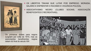  OS LIBERTOS TINHAM QUE LUTAR POR EMPREGO, MORADIA,
SALÁRIO E ENFRENTAR O RACISMO E VIOLÊNCIA POLICIAL
 ASSOCIATIVISMO NEGRO (CLUBES SOCIAIS, ASSOCIAÇÕE
BENEFICENTES E RECREATIVAS);
Os primeiros clubes para negros
surgiram por volta de 1915, mas as
associações beneficentes negras
datam do final do século XIX
 