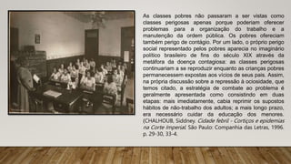 As classes pobres não passaram a ser vistas como
classes perigosas apenas porque poderiam oferecer
problemas para a organização do trabalho e a
manutenção da ordem pública. Os pobres ofereciam
também perigo de contágio. Por um lado, o próprio perigo
social representado pelos pobres aparecia no imaginário
político brasileiro de fins do século XIX através da
metáfora da doença contagiosa: as classes perigosas
continuariam a se reproduzir enquanto as crianças pobres
permanecessem expostas aos vícios de seus pais. Assim,
na própria discussão sobre a repressão à ociosidade, que
temos citado, a estratégia de combate ao problema é
geralmente apresentada como consistindo em duas
etapas: mais imediatamente, cabia reprimir os supostos
hábitos de não-trabalho dos adultos; a mais longo prazo,
era necessário cuidar da educação dos menores.
(CHALHOUB, Siddney. Cidade febril - Cortiços e epidemias
na Corte Imperial. São Paulo: Companhia das Letras, 1996.
p. 29-30, 33-4.
 