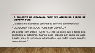 • O CONCEITO DE CIDADANIA PODE SER ATRIBUÍDO A IDEIA DE
CIDADÃO, POIS:
“Cidadania é a expressão concreta do exercício da democracia.”
• QUALQUER INDIVIDUO PODE SER CIDADÃO?
De acordo com Dallan (1984): “[...] não se exige que a todos seja
concedida a cidadania, ficando esse aspecto por conta de cada
Estado, mas se considera indispensável que todos sejam tratados
como pessoa.”
 