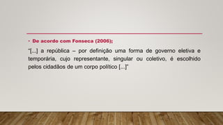 • De acordo com Fonseca (2006);
“[...] a república – por definição uma forma de governo eletiva e
temporária, cujo representante, singular ou coletivo, é escolhido
pelos cidadãos de um corpo político [...]”
 