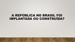 A REPÚBLICA NO BRASIL FOI
IMPLANTADA OU CONSTRUÍDA?
 