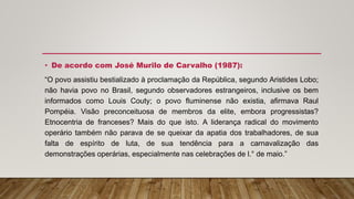 • De acordo com José Murilo de Carvalho (1987):
“O povo assistiu bestializado à proclamação da República, segundo Aristides Lobo;
não havia povo no Brasil, segundo observadores estrangeiros, inclusive os bem
informados como Louis Couty; o povo fluminense não existia, afirmava Raul
Pompéia. Visão preconceituosa de membros da elite, embora progressistas?
Etnocentria de franceses? Mais do que isto. A liderança radical do movimento
operário também não parava de se queixar da apatia dos trabalhadores, de sua
falta de espírito de luta, de sua tendência para a carnavalização das
demonstrações operárias, especialmente nas celebrações de l.° de maio.”
 