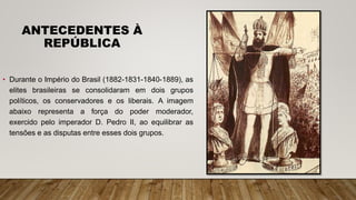 ANTECEDENTES À
REPÚBLICA
• Durante o Império do Brasil (1882-1831-1840-1889), as
elites brasileiras se consolidaram em dois grupos
políticos, os conservadores e os liberais. A imagem
abaixo representa a força do poder moderador,
exercido pelo imperador D. Pedro II, ao equilibrar as
tensões e as disputas entre esses dois grupos.
 