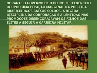 DURANTE O GOVERNO DE D.PEDRO II, O EXÉRCITO OCUPOU UMA POSIÇÃO MARGINAL NA POLÍTICA BRASILEIRA.OS BAIXOS SOLDOS, A RIGÍDA DISCIPLINA DA CORPORAÇÃO E A LENTIDÃO NAS PROMOÇÕES DESENCORAJAVAM OS FILHOS DAS ELITES A SEGUIR A CARREIRA MILITAR. 