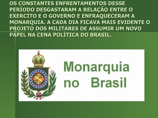 OS CONSTANTES ENFRENTAMENTOS DESSE PERÍODO DESGASTARAM A RELAÇÃO ENTRE O EXERCÍTO E O GOVERNO E ENFRAQUECERAM A MONARQUIA. A CADA DIA FICAVA MAIS EVIDENTE O PROJETO DOS MILITARES DE ASSUMIR UM NOVO PAPEL NA CENA POLÍTICA DO BRASIL. 