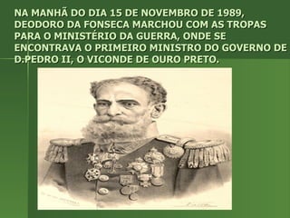 NA MANHÃ DO DIA 15 DE NOVEMBRO DE 1989, DEODORO DA FONSECA MARCHOU COM AS TROPAS PARA O MINISTÉRIO DA GUERRA, ONDE SE ENCONTRAVA O PRIMEIRO MINISTRO DO GOVERNO DE D.PEDRO II, O VICONDE DE OURO PRETO. 