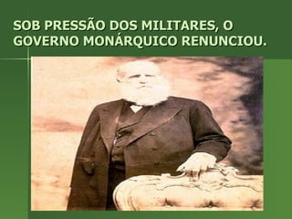 SOB PRESSÃO DOS MILITARES, O GOVERNO MONÁRQUICO RENUNCIOU. 