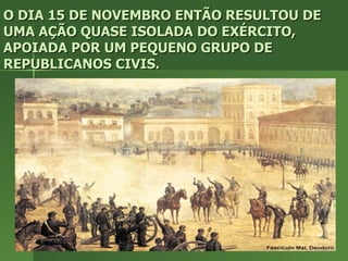 O DIA 15 DE NOVEMBRO ENTÃO RESULTOU DE UMA AÇÃO QUASE ISOLADA DO EXÉRCITO, APOIADA POR UM PEQUENO GRUPO DE REPUBLICANOS CIVIS. 