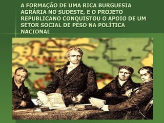 A FORMAÇÃO DE UMA RICA BURGUESIA AGRÁRIA NO SUDESTE, E O PROJETO REPUBLICANO CONQUISTOU O APOIO DE UM SETOR SOCIAL DE PESO NA POLÍTICA NACIONAL 