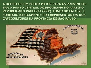 A DEFESA DE UM PODER MAIOR PARA AS PROVINCIAS ERA O PONTO CENTRAL DO PROGRAMA DO PARTIDO REPUBLICANO PAULISTA (PRP), FUNDADO EM 1873 E FORMADO BASICAMENTE POR REPRESENTANTES DOS CAFEICULTORES DA PROVINCIA DE SÃO PAULO. 