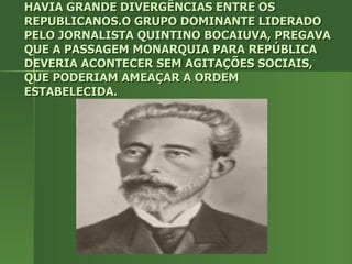 HAVIA GRANDE DIVERGÊNCIAS ENTRE OS REPUBLICANOS.O GRUPO DOMINANTE LIDERADO PELO JORNALISTA QUINTINO BOCAIUVA, PREGAVA QUE A PASSAGEM MONARQUIA PARA REPÚBLICA DEVERIA ACONTECER SEM AGITAÇÕES SOCIAIS, QUE PODERIAM AMEAÇAR A ORDEM ESTABELECIDA. 