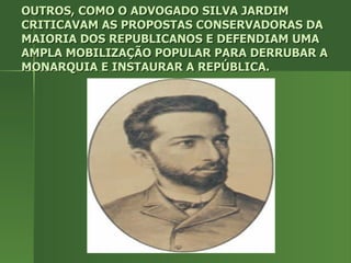 OUTROS, COMO O ADVOGADO SILVA JARDIM CRITICAVAM AS PROPOSTAS CONSERVADORAS DA MAIORIA DOS REPUBLICANOS E DEFENDIAM UMA AMPLA MOBILIZAÇÃO POPULAR PARA DERRUBAR A MONARQUIA E INSTAURAR A REPÚBLICA. 