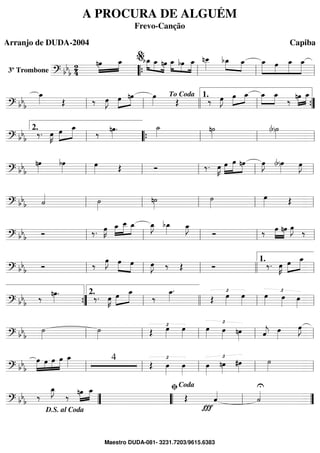 3º Trombone ==========================? bbb
2
4
nœ»»»»
»»»»
œ_ »»»» »»»» »»»»
bœ_ œ_ nœ »»»» »»»»
»»»»»
œ_ bœ œ_ nœ__»»»»»
bœ_»»»» »»»»
œ_ »»»»»
»»»»
»»»»»
»»»»»
œ_ œ œ_ œ_
““{ ll
%
ll ll
==============================? bb
b
œ_»»»» Œ ‰ œ»»»»
J »»»»
»»»»œ nœ œ»»»» Œ ‰ œ»»»»
J œ»»»»
»»»»
œ_ œ_»»»»
»»»»
œ_
‰ »»»»
»»»»nœ œ_
ll ll
To Coda
llll ll
1.
””{
==============================? bb
b
‰. œ»»»»
K »»»»
»»»»»œ œ_
‰ nœ»»»»
. ˙_»»»» n˙»»»» (b)˙»»»»ll
2.
““{ ll ll ll
==============================? bbb
nœ»»»»
bœ»»»»
œ»»»» Œ Ó ‰. œ»»»»
K œ»»»»
»»»»»
»»»»
œ nœ œ»»»»
J (b)œ»»»»
œ»»»»
J
ll ll ll ll ll
==============================? bbb ˙«««« ˙»»»»
n˙»»»»
˙»»»»
œ»»»» Œ
ll ll ll ll ll
==============================? bbb Ó ‰. œ»»»»
K œ_»»»»
»»»»»
»»»»
œ__ œ_ œ_»»»»
J bœ_»»»» œ_»»»»
J
Ó ‰ œ»»»»
»»»»
nœ œ»»»»
J
‰
ll ll ll ll ll
==============================? bbb Ó ‰
œ»»»»
J œ»»»»
»»»»
œ œ»»»»
J ‰ Œ Ó ‰. œ»»»»
K œ»»»»
»»»»»
œ_
ll ll ll llll ll
1.
==============================? bbb ‰ nœ»»»»
. ‰. œ»»»»
K »»»»
»»»»»œ œ_
‰
œ_»»»»
.
Œ
£œ»»»»
œ»»»»
£œ»»»» œ»»»» œ»»»»””{ ll
2.
llll ll ll
==============================? bbb
˙»»»»
˙»»»»
£
Œ œ»»»»
œ»»»»
£
œ»»»» œ»»»» nœ»»»» ˆ««««
j œ»»»»
œ»»»»
J
ll ll ll ll ll
==============================? bbb
»»»»»
»»»»
»»»»
»»»»»
œ œ œ œ œ_»»»» 4
Œ
£
œ»»»»
œ»»»»
œ»»»»
£
nœ»»»»
#œ»»»»
˙»»»»ll ll ll ll ll
==============================? bbb ‰
œ_»»»»
J
‰ nœ»»»»
»»»»
œ_
Œ ˆ««««
Ï
U
˙««««
””
D.S. al Coda
““ ll
ﬁCoda
””
A PROCURA DE ALGUÉM
Frevo-Canção
Arranjo de DUDA-2004 Capiba
Maestro DUDA-081- 3231.7203/9615.6383
 