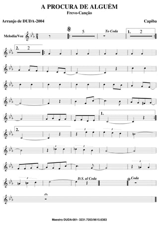 Melodia/Voz ==========================& bbb 24 ‰ 5
Ó
2
““{ ll
% To Coda
llll ””{
1.
==============================& bb
b
2
ˆ««««
ˆ««««
ˆ««««
ˆ««««
ˆ««««
ˆ««««
ˆ««««
ˆ««««2.
““{ ll ll ll ll
==============================& bb
b ˆ««««
ˆ««««
««««
ˆ ˆ««««
ˆ««««
««««
ˆ_ ˙_««««
ˆ_«««« Œ œ»»»»»
œ»»»»»ll ll ll ll ll
==============================& bbb œ»»»»»
œ»»»»»
œ»»»»»
œ»»»»»
œ»»»»»
œ»»»»»
œ»»»»»
»»»»
»»»»
œ œ ˆ««««
ˆ««««
««««
ˆll ll ll ll ll
==============================&
bbb ˙««««
ˆ«««« Œ œ»»»» ˆ««««« ««««
ˆ œ»»»»
. œ»»»»
J ««««
««««
«««««
««««ˆ ˆ #ˆ ˆll ll ll ll ll
==============================& bbb ˙««««
«««««
««««
«««««
«««««
ˆ ˆ ˆ ˆ «««««
««««
«««««
«««««
ˆ ˆ ˆ ˆ ˙_««««
ˆ_«««« Œll ll llll ll
1.
””{
==============================&
bbb
˙_««««
ˆ_«««« Œ Œ
£œ»»»»
œ»»»»
œ»»»»
£
œ»»»»
œ»»»»
n˙»»»»ll
2.
llll ll ll ll
==============================& bbb ˙»»»»
Œ
£bœ»»»»
œ»»»»
£bœ»»»» œ»»»»
œ»»»»
˙««««
˙««««
ll ll ll ll ll
==============================& bbb ˆ««««
««««
««««
««««
ˆ ˆ ˆ ˆ««««
«««««
««««««
««««
ˆ ˆ ˆ œ»»»»
. ˆ««««
j ˙«««« Œ
£
nˆ««««
ˆ««««
ll ll ll ll ll
==============================& bbb nˆ«««« £
nœ»»»»
œ»»»»
˙»»»»
œ»»»» Œ Óll ll ””
D.S. al Coda
““ ll
ﬁCoda
==============================& bbb
U
Ó ””
A PROCURA DE ALGUÉM
Frevo-Canção
Arranjo de DUDA-2004 Capiba
Maestro DUDA-081- 3231.7203/9615.6383
 
