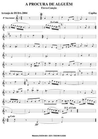 4º Sax-tenor ==========================&
•
b 24 ‰ ˆ«««« œ»»»»
œ»»»» ˆ«««« ««««
ˆ ˆ««««
j ˆ««««
.““{ ll
%
ll ll
==============================&
•
b ≈
œ_»»»» »»»»
»»»»
œ œ œ»»»»»
»»»»
»»»»
»»»»
œ #œ œ ˙««««
≈
œ_»»»» »»»»
»»»»
œ œ œ»»»»»
»»»»
»»»»
»»»»»»
œ #œ œ
˙«««« ‰ ˆ««««
j Œ
ll ll
To Coda
llll ll
1.
””{
==============================&
•
b œ»»»» ‰ œ»»»»
J ‰ œ»»»»
.
˙«««« ˙«««« ˙««««
ll
2.
““{ ll ll ll
==============================&
•
b ˆ««««
#ˆ«««« ˆ««««
ˆ««««
««««
ˆ ˆ««««
ˆ««««
««««
ˆ «««« ««««
ˆ ≈ ˆ «««« «««
««««
ˆ ˆ nˆ ˆ««««
j (b)ˆ««««
ˆ««««
jll ll ll ll ll
==============================&
•
b
˙«««« ˙««««
#˙«««« ˙«««« ˆ«««« Œ
ll ll ll ll ll
==============================&
•
b Ó ‰. œ»»»»
K »»»»
»»»»»
»»»»œ œ œ œ»»»»
J bœ»»»» œ»»»»
J œ»»»» ««««« ««««
ˆ ˆ œ»»»»
. œ»»»»
J
ll ll ll ll ll
==============================&
•
b ˆ««««
««««
«««««
««««
ˆ #ˆ ˆ ˆ«««« Œ «««««
««««
«««««
«««««
ˆ ˆ ˆ ˆ ˆ«««««
««««
«««««
«««««
ˆ ˆ ˆ
œ»»»» ‰ œ»»»»
J
ll ll ll llll ll
1.
==============================&
•
b ‰ œ»»»»
.
ˆ«««« ‰ ˆ««««
j ‰ ˆ««««
j
œ_»»»»»
»»»»
»»»»
»»»»
œ œ œ ˙««««
˙««««
””{ ll
2.
llll ll ll
==============================&
•
b ‰ ˆ««««
j #ˆ«««« ««««
ˆ
£œ_»»»» #œ»»»»
nœ»»»»
#˙»»»»
˙»»»» ‰ ˆ«««« ˆ««««
jll ll ll ll ll
==============================&
•
b ˆ««««
««««
««««
««««
ˆ ˆ ˆ ˆ«««« ««««
««««
«««««
««««
ˆ ˆ ˆ ˆ œ»»»»»
»»»»
»»»»
»»»»»
œ œ œ œ»»»»»
»»»»
»»»»»
#œ œ œ»»»»»
»»»»»
»»»»
œ œ œ»»»»
»»»»»»
»»»»»»»
#œ œ_ »»»»»»
»»»»»
»»»»»
»»»»
œ œ œ œll ll ll ll ll
==============================&
•
b ˙««««
˙«««« œ»»»»
»»»»»»»
»»»»»»
œ œ œ»»»»»
»»»»
»»»»
»»»»
œ #œ œ œ»»»»
»»»»»
œ Œ
ll ll ll ””
D.S. al Coda
ll
==============================&
•
b œ»»»»
J ‰
Ï
ˆ««««
U
˙««««““ ll
ﬁCoda
””
A PROCURA DE ALGUÉM
Frevo-Canção
Arranjo de DUDA-2004 Capiba
Maestro DUDA-081- 3231.7203/9615.6383
 