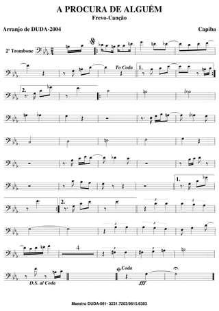 2º Trombone ==========================? bbb
24
nœ»»»»
»»»»
œ_ »»»»
»»»» »»»»
bœ_ œ_ nœ œ_»»»»
»»»»
»»»»»
œ_ nœ__ œ___»»»»»»
nœ__»»»»
»»»»
bœ__ »»»»»
»»»»
»»»»
»»»»»
œ__ œ_ œ__ œ__
““{ ll
%
ll ll
==============================? bbb
œ__»»»»» Œ ‰ œ»»»»
J nœ»»»»
»»»»
œ_ œ_»»»» Œ ‰
œ»»»»
J »»»»
»»»»œ_ œ__ »»»»
»»»»
œ__ œ__
‰
»»»»
»»»»
nœ œ_
ll ll
To Coda
llll ll
1.
””{
==============================? bbb ‰. œ»»»»
K »»»»
»»»»»œ_
bœ
___
‰
œ__»»»»»
. ˙_»»»» n˙»»»» (b)˙»»»»ll
2.
““{ ll ll ll
==============================? bbb
nœ»»»»
bœ»»»»
œ»»»» Œ Ó ‰. œ»»»»
K œ»»»»
»»»»»
»»»»
œ nœ œ»»»»
J (b)œ»»»»
œ»»»»
J
ll ll ll ll ll
==============================? bb
b ˙«««« ˙»»»»
n˙»»»»
˙»»»»
œ»»»» Œ
ll ll ll ll ll
==============================? bb
b Ó ‰. œ»»»»
K »»»»
»»»»»
»»»»œ_ œ__ œ_ œ_»»»»
J bœ_»»»» œ_»»»»
J
Ó ‰ »»»»
»»»»
œ œ_ œ_»»»»
J
‰
ll ll ll ll ll
==============================? bbb Ó ‰
œ_»»»»
J œ»»»»
»»»»
œ œ»»»»
J ‰ Œ Ó ‰. œ»»»»
K »»»»
»»»»»œ_ bœ___
ll ll ll llll ll
1.
==============================? bb
b
‰
œ__»»»»»
.
‰. œ»»»»
K œ_»»»»
»»»»
œ__
‰
œ__»»»»»
.
Œ
£œ_»»»»
œ_»»»»
£œ_»»»» œ»»»»
œ»»»»””{ ll
2.
llll ll ll
==============================? bbb
˙»»»»
˙»»»» Œ
£œ»»»»
œ»»»»
œ»»»»
£
œ»»»»
œ»»»»
œ»»»»
J œ»»»»
œ_»»»»
J
ll ll ll ll ll
==============================? bbb
»»»»»
»»»»
»»»»
»»»»»
œ_ œ_ œ_ nœ__ œ__»»»»» 4
Œ
£#œ»»»»
œ»»»»
£#œ»»»»
œ»»»»
nœ»»»»
n˙»»»»ll ll ll ll ll
==============================? bbb ‰
œ__»»»»»
J
‰ nœ»»»»
»»»»
œ_
Œ
Ï
œ»»»»
˙»»»»
U
””
D.S. al Coda
““ ll
ﬁCoda
””
A PROCURA DE ALGUÉM
Frevo-Canção
Arranjo de DUDA-2004 Capiba
Maestro DUDA-081- 3231.7203/9615.6383
 