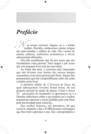 Prefácio

N         as nossas extensas viagens, eu e a minha
       mulher, Dorothy, conhecemos muitos amigos
nas auto-estradas e atalhos da vida. Eles vieram de
muitas culturas, ambientes económicos e níveis
educacionais diferentes.
    Nós não acreditamos que foi por acaso que nós
encontrámos estas pessoas. Nem sequer é por acaso
que este pequeno livro está nas suas mãos.
    Ao longo dos anos, a conversa mais importante
que nós tivemos com muitos dos nossos amigos
concentrou-se na nossa procura por Deus. Alguns dos
pensamentos que nós compartilhamos entre nós estão
contidos neste livro.
    A primeira edição de À Procura de Deus, da
qual subsequentes revisões foram feitas, foi um
projecto pessoal de açcão de graças. Como o nosso
25 aniversário de casamento se aproximava eu e a
Dorothy reﬂectimos sobre o que poderia ser a melhor
maneira de expressar a nossa gratidão para com Deus
pela Sua bondade para connosco.
    Que melhor maneira, nós pensámos, do que
escrever, imprimir e dar a 25.000 pessoas a mensagem
que lhes trará esperança e paz. Isso corresponderia a


                         xi
 