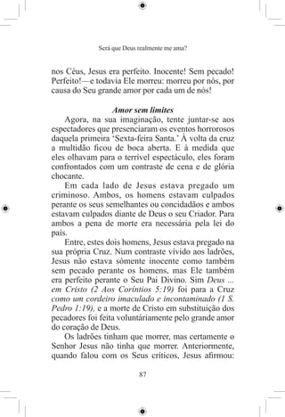 Será que Deus realmente me ama?


nos Céus, Jesus era perfeito. Inocente! Sem pecado!
Perfeito!—e todavia Ele morreu: morreu por nós, por
causa do Seu grande amor por cada um de nós!

                  Amor sem limites
    Agora, na sua imaginação, tente juntar-se aos
espectadores que presenciaram os eventos horrorosos
daquela primeira ‘Sexta-feira Santa.’ À volta da cruz
a multidão ﬁcou de boca aberta. E à medida que
eles olhavam para o terrível espectáculo, eles foram
confrontados com um contraste de cena e de glória
chocante.
    Em cada lado de Jesus estava pregado um
criminoso. Ambos, os homens estavam culpados
perante os seus semelhantes ou concidadãos e ambos
estavam culpados diante de Deus o seu Criador. Para
ambos a pena de morte era necessária pela lei do
país.
    Entre, estes dois homens, Jesus estava pregado na
sua própria Cruz. Num contraste vívido aos ladrões,
Jesus não estava sómente inocente como também
sem pecado perante os homens, mas Ele também
era perfeito perante o Seu Pai Divino. Sim Deus ...
em Cristo (2 Aos Coríntios 5:19) foi para a Cruz
como um cordeiro imaculado e incontaminado (1 S.
Pedro 1:19), e a morte de Cristo em substituição dos
pecadores foi feita voluntáriamente pelo grande amor
do coração de Deus.
    Os ladrões tinham que morrer, mas certamente o
Senhor Jesus não tinha que morrer. Anteriormente,
quando falou com os Seus críticos, Jesus aﬁrmou:

                           87
 
