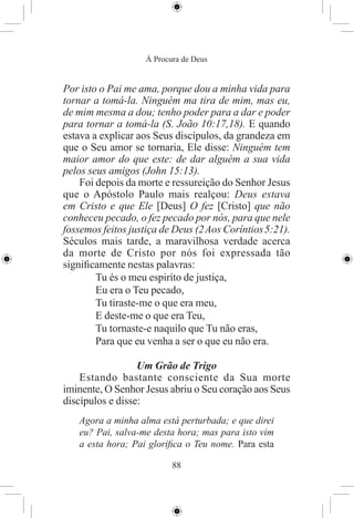 À Procura de Deus


Por isto o Pai me ama, porque dou a minha vida para
tornar a tomá-la. Ninguém ma tira de mim, mas eu,
de mim mesma a dou; tenho poder para a dar e poder
para tornar a tomá-la (S. João 10:17,18). E quando
estava a explicar aos Seus discípulos, da grandeza em
que o Seu amor se tornaria, Ele disse: Ninguém tem
maior amor do que este: de dar alguém a sua vida
pelos seus amigos (John 15:13).
    Foi depois da morte e ressureição do Senhor Jesus
que o Apóstolo Paulo mais realçou: Deus estava
em Cristo e que Ele [Deus] O fez [Cristo] que não
conheceu pecado, o fez pecado por nós, para que nele
fossemos feitos justiça de Deus (2 Aos Coríntios 5:21).
Séculos mais tarde, a maravilhosa verdade acerca
da morte de Cristo por nós foi expressada tão
signiﬁcamente nestas palavras:
        Tu és o meu espiríto de justiça,
        Eu era o Teu pecado,
        Tu tiraste-me o que era meu,
        E deste-me o que era Teu,
        Tu tornaste-e naquilo que Tu não eras,
        Para que eu venha a ser o que eu não era.

                  Um Grão de Trigo
    Estando bastante consciente da Sua morte
iminente, O Senhor Jesus abriu o Seu coração aos Seus
discípulos e disse:
   Agora a minha alma está perturbada; e que direi
   eu? Pai, salva-me desta hora; mas para isto vim
   a esta hora; Pai gloriﬁca o Teu nome. Para esta

                           88
 