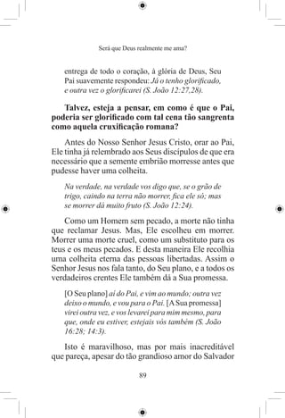 Será que Deus realmente me ama?


   entrega de todo o coração, à glória de Deus, Seu
   Pai suavemente respondeu: Já o tenho gloriﬁcado,
   e outra vez o gloriﬁcarei (S. João 12:27,28).

   Talvez, esteja a pensar, em como é que o Pai,
poderia ser gloriﬁcado com tal cena tão sangrenta
como aquela cruxiﬁcação romana?
    Antes do Nosso Senhor Jesus Cristo, orar ao Pai,
Ele tinha já relembrado aos Seus discípulos de que era
necessário que a semente embrião morresse antes que
pudesse haver uma colheita.
   Na verdade, na verdade vos digo que, se o grão de
   trigo, caindo na terra não morrer, ﬁca ele só; mas
   se morrer dá muito fruto (S. João 12:24).
    Como um Homem sem pecado, a morte não tinha
que reclamar Jesus. Mas, Ele escolheu em morrer.
Morrer uma morte cruel, como um substituto para os
teus e os meus pecados. E desta maneira Ele recolhia
uma colheita eterna das pessoas libertadas. Assim o
Senhor Jesus nos fala tanto, do Seu plano, e a todos os
verdadeiros crentes Ele também dá a Sua promessa.
   [O Seu plano] aí do Pai, e vim ao mundo; outra vez
   deixo o mundo, e vou para o Pai. [A Sua promessa]
   virei outra vez, e vos levarei para mim mesmo, para
   que, onde eu estiver, estejais vós também (S. João
   16:28; 14:3).
   Isto é maravilhoso, mas por mais inacreditável
que pareça, apesar do tão grandioso amor do Salvador

                            89
 
