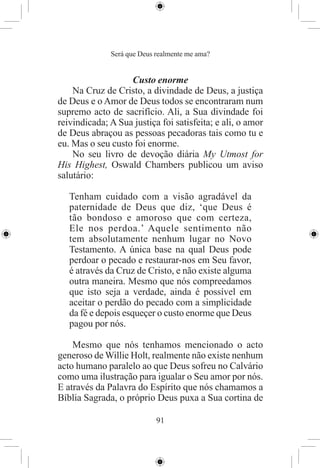 Será que Deus realmente me ama?


                   Custo enorme
    Na Cruz de Cristo, a divindade de Deus, a justiça
de Deus e o Amor de Deus todos se encontraram num
supremo acto de sacrifício. Ali, a Sua divindade foi
reivindicada; A Sua justiça foi satisfeita; e ali, o amor
de Deus abraçou as pessoas pecadoras tais como tu e
eu. Mas o seu custo foi enorme.
    No seu livro de devoção diária My Utmost for
His Highest, Oswald Chambers publicou um aviso
salutário:

   Tenham cuidado com a visão agradável da
   paternidade de Deus que diz, ‘que Deus é
   tão bondoso e amoroso que com certeza,
   Ele nos perdoa.’ Aquele sentimento não
   tem absolutamente nenhum lugar no Novo
   Testamento. A única base na qual Deus pode
   perdoar o pecado e restaurar-nos em Seu favor,
   é através da Cruz de Cristo, e não existe alguma
   outra maneira. Mesmo que nós compreedamos
   que isto seja a verdade, ainda é possível em
   aceitar o perdão do pecado com a simplicidade
   da fé e depois esqueçer o custo enorme que Deus
   pagou por nós.

    Mesmo que nós tenhamos mencionado o acto
generoso de Willie Holt, realmente não existe nenhum
acto humano paralelo ao que Deus sofreu no Calvário
como uma ilustração para igualar o Seu amor por nós.
E através da Palavra do Espírito que nós chamamos a
Bíblia Sagrada, o próprio Deus puxa a Sua cortina de

                            91
 