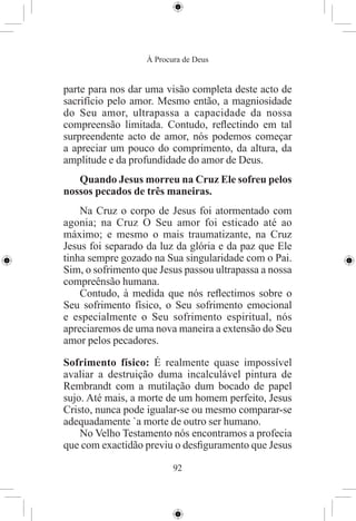 À Procura de Deus


parte para nos dar uma visão completa deste acto de
sacrifício pelo amor. Mesmo então, a magniosidade
do Seu amor, ultrapassa a capacidade da nossa
compreensão limitada. Contudo, reﬂectindo em tal
surpreendente acto de amor, nós podemos começar
a apreciar um pouco do comprimento, da altura, da
amplitude e da profundidade do amor de Deus.
   Quando Jesus morreu na Cruz Ele sofreu pelos
nossos pecados de três maneiras.
    Na Cruz o corpo de Jesus foi atormentado com
agonia; na Cruz O Seu amor foi esticado até ao
máximo; e mesmo o mais traumatizante, na Cruz
Jesus foi separado da luz da glória e da paz que Ele
tinha sempre gozado na Sua singularidade com o Pai.
Sim, o sofrimento que Jesus passou ultrapassa a nossa
compreênsão humana.
    Contudo, à medida que nós reﬂectimos sobre o
Seu sofrimento físico, o Seu sofrimento emocional
e especialmente o Seu sofrimento espiritual, nós
apreciaremos de uma nova maneira a extensão do Seu
amor pelos pecadores.

Sofrimento físico: É realmente quase impossível
avaliar a destruição duma incalculável pintura de
Rembrandt com a mutilação dum bocado de papel
sujo. Até mais, a morte de um homem perfeito, Jesus
Cristo, nunca pode igualar-se ou mesmo comparar-se
adequadamente `a morte de outro ser humano.
    No Velho Testamento nós encontramos a profecia
que com exactidão previu o desﬁguramento que Jesus

                          92
 
