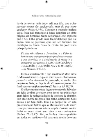 Será que Deus realmente me ama?


havia de tolerar mais tarde. Ali, nos fala, que o Seu
parecer estava tão desﬁgurado, mais do que outro
qualquer (Isaías 52:14). Contudo a tradução inglesa
desta frase não transmite a força completa do texto
original em hebraico. Nesta declaração Deus explicou
que o Seu Filho amado seria tão brutalizado que Ele
nunca mais se pareceria com um ser humano. Tal
mutilação da forma física de Cristo foi profetizada
pelo próprio Jesus:
   Eis que nós subimos a Jerusalém, e o Filho do
   homem será entregue aos príncipes dos sacerdotes
   e aos escribas, e o condenarão à morte e o
   entregarão aos gentios. E o ESCARNECERÃO e o
   ACOITARÃO e CUSPIRÃO Nele e O MATARÃO
   ... (S. Marcos 10:33,34).
      E isto é exactamente o que aconteceu! Mais tarde
S. Marcos descreveu o que as testemunhas observaram:
primeiro eles deram-Lhe pancada, e então eles
cuspiram Nele, e depois de O escarneçerem eles
ﬁnalmente cruciﬁcaram-No (S. Marcos 15:19,20).
      O chicote romano que laçerou o corpo do Salvador
era feito de tiras de couro, com pesos nas pontas que
eram feitos de pedaços aﬁados de ossos ou de chumbo.
Isto cruelmente rasgou a Sua carne, ambos nas Suas
costas e no Seu peito. Isso é o porquê de ter sido
profetizado no Salmo que o Messias havia de dizer:
... trespassaram-me as mãos e os pés. Poderia contar
todos os meus ossos: eles vêem e me contemplam
(Salmo 22:16,17). Sim, o Senhor Jesus—perfeito
em todos os sentidos—foi para uma morte dolorosa
                           93
 