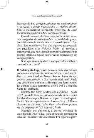Será que Deus realmente me ama?


lacerado do Seu coração: Afrontas me quebrantaram
o coração e estou fraquissímo ... (Salmo 69:20).
Sim, o indescritível sofrimento emocional de Jesus
literalmente quebrou o Seu coração amoroso.
     Quando através do Seu coração de amor foram
descarregadas de sobretensões da totalidade global
do sofrimento da raça humana; e quando sobre a Sua
alma Sem mancha—a Sua alma que estava separada
dos pecadores (Aos Hebreus 7:26)—ali enrolou o
impensável, que não se pode imprimir da imundice do
próprio inferno, o Nosso Senhor Jesus morreu com um
coração partido.
     Será que isso o ajudará a compreender melhor o
quanto Deus o ama?

O Sofrimento Espiritual: A maior parte das pessoas
podem mais facilmente compreenderem o sofrimento
físico e emocional do Nosso Senhor Jesus do que
podem compreender a Sua agonia espiritual. Ainda
que certamente o maior sofrimento que Jesus passou
foi quando a Sua corporação com o Pai e o Espírito
Santo foi quebrada.
     Durante três horas de desolada escuridão—desde
as 12 horas da tarde até às três horas da tarde—Jesus
foi abandonado por Deus o Pai e por Deus o Espírito
Santo. Durante aquele tempo, Jesus—Deus o Filho —
chorou com alta voz: “Meu Deus, Meu Deus, porque
me desamparaste?” (S. Mateus 27:46).
     Naquele dia chocante, a eterna trindade da
unicidade de Deus (a qual tinha abrangido eternamente
uma luz indescrítivel) foi cortada. Foi separada pelos

                           95
 