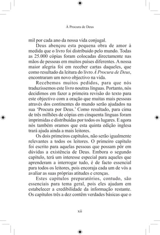 À Procura de Deus


mil por cada ano da nossa vida conjugal.
    Deus abençou esta pequena obra de amor à
medida que o livro foi distribuido pelo mundo. Todas
as 25.000 cópias foram colocadas directamente nas
mãos de pessoas em muitos países diferentes. A nossa
maior alegria foi em receber cartas daqueles, que
como resultado da leitura do livro À Procura de Deus,
encontraram um novo objectivo na vida.
    Recebemos muitos pedidos, para que nós
traduzissemos este livro noutras línguas. Portanto, nós
decidimos em fazer a primeira revisão do texto para
este objectivo com a oração que muitas mais pessoas
através dos continentes do mundo serão ajudados na
sua ‘Procura por Deus.’ Como resultado, para cima
de três milhões de cópias em cinquenta línguas foram
imprimidas e distribuídas por todos os lugares. E agora
nós também oramos que esta quinta edição inglesa
trará ajuda ainda a mais leitores.
    Os dois primeiros capítulos, não serão igualmente
relevantes a todos os leitores. O primeiro capítulo
foi escrito para aquelas pessoas que possam pôr em
dúvidas a existência de Deus. Embora o segundo
capítulo, terá um interesse especial para aqueles que
aprenderam a interrogar tudo, é de facto essencial
para todos os leitores, pois encoraja cada um de vós a
avaliar as suas próprias atitudes e crenças.
    Estes capítulos preparatórios, contudo, são
essenciais para tema geral, pois eles ajudam em
estabelecer a credibilidade da informação restante.
Os capítulos três a dez contêm verdades básicas que o


                           xii
 