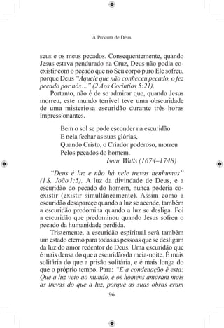 À Procura de Deus


seus e os meus pecados. Consequentemente, quando
Jesus estava pendurado na Cruz, Deus não podia co-
existir com o pecado que no Seu corpo puro Ele sofreu,
porque Deus “Àquele que não conheceu pecado, o fez
pecado por nós ...” (2 Aos Corintíos 5:21).
    Portanto, não é de se admirar que, quando Jesus
morreu, este mundo terrível teve uma obscuridade
de uma misteriosa escuridão durante três horas
impressionantes.
       Bem o sol se pode esconder na escuridão
       E nela fechar as suas glórias,
       Quando Cristo, o Criador poderoso, morreu
       Pelos pecados do homem.
                         Isaac Watts (1674–1748)
    “Deus é luz e não há nele trevas nenhumas”
(1 S. João 1:5). A luz da divindade de Deus, e a
escuridão do pecado do homem, nunca poderia co-
existir (existir simultãneamente). Assim como a
escuridão desapareçe quando a luz se acende, também
a escuridão predomina quando a luz se desliga. Foi
a escuridão que predominou quando Jesus sofreu o
pecado da humanidade perdida.
    Tristemente, a escuridão espiritual será também
um estado eterno para todas as pessoas que se desligam
da luz do amor redentor de Deus. Uma escuridão que
é mais densa do que a escuridão da meia-noite. É mais
solitária do que a prisão solitária, e é mais longa do
que o próprio tempo. Para: “E a condenação é esta:
Que a luz veio ao mundo, e os homens amaram mais
as trevas do que a luz, porque as suas obras eram
                          96
 