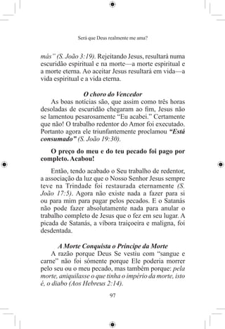 Será que Deus realmente me ama?


más” (S. João 3:19). Rejeitando Jesus, resultará numa
escuridão espiritual e na morte—a morte espiritual e
a morte eterna. Ao aceitar Jesus resultará em vida—a
vida espiritual e a vida eterna.

               O choro do Vencedor
    As boas notícias são, que assim como três horas
desoladas de escuridão chegaram ao ﬁm, Jesus não
se lamentou pesarosamente “Eu acabei.” Certamente
que não! O trabalho redentor do Amor foi executado.
Portanto agora ele triunfantemente proclamou “Está
consumado” (S. João 19:30).
   O preço do meu e do teu pecado foi pago por
completo. Acabou!
    Então, tendo acabado o Seu trabalho de redentor,
a associação da luz que o Nosso Senhor Jesus sempre
teve na Trindade foi restaurada eternamente (S.
João 17:5). Agora não existe nada a fazer para si
ou para mim para pagar pelos pecados. E o Satanás
não pode fazer absolutamente nada para anular o
trabalho completo de Jesus que o fez em seu lugar. A
picada de Satanás, a víbora traiçoeira e maligna, foi
desdentada.

       A Morte Conquista o Príncipe da Morte
    A razão porque Deus Se vestiu com “sangue e
carne” não foi sómente porque Ele poderia morrer
pelo seu ou o meu pecado, mas também porque: pela
morte, aniquilasse o que tinha o império da morte, isto
é, o diabo (Aos Hebreus 2:14).
                            97
 