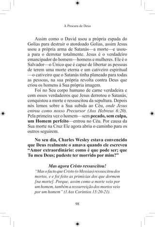 À Procura de Deus


    Assim como o David usou a própria espada do
Golias para destruir o atordoado Golias, assim Jesus
usou a própria arma de Satanás—a morte—e usou-
a para o derrotar totalmente. Jesus é o verdadeiro
emancipador do homem—homens e mulheres. Ele é o
Salvador—o Único que é capaz de libertar as pessoas
de terem uma morte eterna e um cativeiro espiritual
—o cativeiro que o Satanás tinha planeado para todas
as pessoas, na sua própria revolta contra Deus que
criou os homens à Sua própria imagem.
    Foi no Seu corpo humano de carne verdadeira e
com ossos verdadeiros que Jesus derrotou o Satanás,
conquistou a morte e ressuscitou da sepultura. Depois
nós lemos sobre a Sua subida ao Céu, onde Jesus
entrou como nosso Precursor (Aos Hebreus 6:20).
Pela primeira vez o homem—sem pecado, sem culpa,
um Homem perfeito—entrou no Céu. Por causa da
Sua morte na Cruz Ele agora abriu o caminho para os
outros seguirem.
   No seu dia, Charles Wesley estava convencido
que Deus realmente o amava quando ele escreveu
“Amor extraordinário: como é que pode ser; que
Tu meu Deus; pudeste ter morrido por mim?”

           Mas agora Cristo ressuscitou!
   “Mas o facto que Cristo (o Messias) ressuscitou dos
   mortos, e e foi feito as primícias dos que dormem
   [na morte]. Porque, assim como a morte veio por
   um homem, também a ressurreição dos mortos veio
   por um homem” (1 Aos Coríntios 15:20-21).

                           98
 