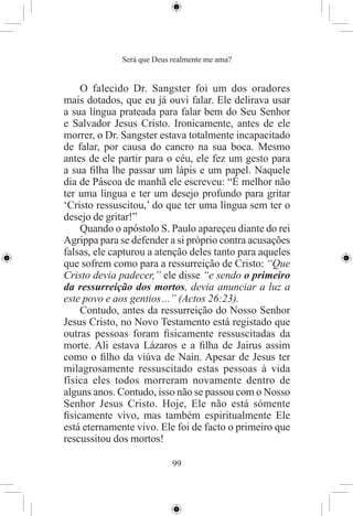 Será que Deus realmente me ama?


    O falecido Dr. Sangster foi um dos oradores
mais dotados, que eu já ouvi falar. Ele delirava usar
a sua língua prateada para falar bem do Seu Senhor
e Salvador Jesus Cristo. Ironicamente, antes de ele
morrer, o Dr. Sangster estava totalmente incapacitado
de falar, por causa do cancro na sua boca. Mesmo
antes de ele partir para o céu, ele fez um gesto para
a sua ﬁlha lhe passar um lápis e um papel. Naquele
dia de Páscoa de manhã ele escreveu: “É melhor não
ter uma língua e ter um desejo profundo para gritar
‘Cristo ressuscitou,’ do que ter uma língua sem ter o
desejo de gritar!”
    Quando o apóstolo S. Paulo apareçeu diante do rei
Agrippa para se defender a si próprio contra acusações
falsas, ele capturou a atenção deles tanto para aqueles
que sofrem como para a ressurreição de Cristo: “Que
Cristo devia padecer,” ele disse “e sendo o primeiro
da ressurreição dos mortos, devia anunciar a luz a
este povo e aos gentios ...” (Actos 26:23).
    Contudo, antes da ressurreição do Nosso Senhor
Jesus Cristo, no Novo Testamento está registado que
outras pessoas foram ﬁsicamente ressuscitadas da
morte. Ali estava Lázaros e a ﬁlha de Jairus assim
como o ﬁlho da viúva de Nain. Apesar de Jesus ter
milagrosamente ressuscitado estas pessoas à vida
física eles todos morreram novamente dentro de
alguns anos. Contudo, isso não se passou com o Nosso
Senhor Jesus Cristo. Hoje, Ele não está sómente
ﬁsicamente vivo, mas também espiritualmente Ele
está eternamente vivo. Ele foi de facto o primeiro que
rescussitou dos mortos!

                            99
 