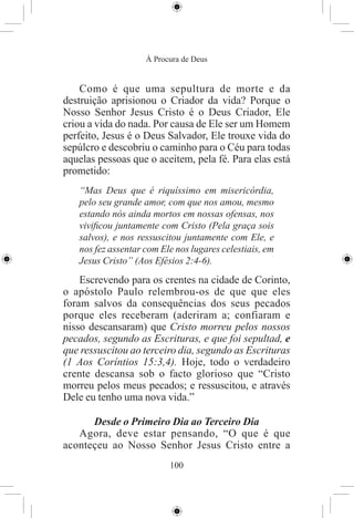 À Procura de Deus


    Como é que uma sepultura de morte e da
destruição aprisionou o Criador da vida? Porque o
Nosso Senhor Jesus Cristo é o Deus Criador, Ele
criou a vida do nada. Por causa de Ele ser um Homem
perfeito, Jesus é o Deus Salvador, Ele trouxe vida do
sepúlcro e descobriu o caminho para o Céu para todas
aquelas pessoas que o aceitem, pela fé. Para elas está
prometido:
   “Mas Deus que é riquíssimo em misericórdia,
   pelo seu grande amor, com que nos amou, mesmo
   estando nós ainda mortos em nossas ofensas, nos
   viviﬁcou juntamente com Cristo (Pela graça sois
   salvos), e nos ressuscitou juntamente com Ele, e
   nos fez assentar com Ele nos lugares celestiais, em
   Jesus Cristo” (Aos Efésios 2:4-6).
    Escrevendo para os crentes na cidade de Corinto,
o apóstolo Paulo relembrou-os de que que eles
foram salvos da consequências dos seus pecados
porque eles receberam (aderiram a; confiaram e
nisso descansaram) que Cristo morreu pelos nossos
pecados, segundo as Escrituras, e que foi sepultad, e
que ressuscitou ao terceiro dia, segundo as Escrituras
(1 Aos Coríntios 15:3,4). Hoje, todo o verdadeiro
crente descansa sob o facto glorioso que “Cristo
morreu pelos meus pecados; e ressuscitou, e através
Dele eu tenho uma nova vida.”

      Desde o Primeiro Dia ao Terceiro Dia
   Agora, deve estar pensando, “O que é que
aconteçeu ao Nosso Senhor Jesus Cristo entre a
                          100
 