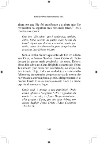 Será que Deus realmente me ama?


altura em que Ele foi cruciﬁcado e a altura que Ele
ressuscitou da sepultura três dias mais tarde?” Deus
revelou a resposta:
   Ora, isto “Ele subiu” que é, senão que, também,
   antes, tinha descido às partes mais baixas da
   terra? Aquele que desceu, é também aquele que
   subiu , acima de todos os céus, para cumprir todas
   as coisas (Aos Efésios 4:9,10).
    Sim, a Bíblia diz-nos que antes de Ele ter subido
aos Céus, o Nosso Senhor Jesus Cristo de facto
desceu às partes mais profundas da terra. Depois
disso, Ele subiu aos Céus dirigindo os santos do Velho
Testamento (que morreram acreditando) no séquito do
Seu triunfo. Hoje, todos os verdadeiros crentes estão
felizmente assegurados de que as portas da morte são
na verdade a entrada para a glória. Milagrosamente, o
próprio Cristo triunfou ambas a morte física e a morte
espiritual, em nosso lugar.
   Onde está, ó morte, o teu aguilhão? Onde
   está ó inferno a tua glória? Ora o aguilhão da
   morte é o pecado, e a força Do pecado é a lei.
   Mas graças a Deus, que nos dá a vitória, por
   Nosso Senhor Jesus Cristo (1 Aos Coríntios
   15:55-57).




                          101
 