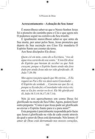 À Procura de Deus


    Acrescentamento—A doação do Seu Amor

    É maravilhoso saber-se que o Nosso Senhor Jesus
foi o pioneiro do caminho para o Céu e que agora nós
O podemos seguir na comitiva do Seu triunfo.
    É igualmente maravilhoso saber-se que antes da
Sua morte, por amor pelos Seus, Jesus prometeu que
depois da Sua ascenção aos Céus Ele mandaria O
Espírito Santo aos crentes da terra.
    Aos Seus discípulos Ele disse:
   Quem crê em mim, como diz a Escritura, “rios de
   água viva correrão do seu ventre.” E isto Ele disse
   do Espírito que haviam de receber os que Nele
   cresçem; porque o Espírito Santo ainda não fora
   dado por ainda Jesus não ter sido gloriﬁcado. (S.
   João 7:38-39)
   Mas agora vou para aquele que Me enviou ... E Eu
   rogarei ao Pai e Ele vos dará outro Consolador ...
   O Espírito da verdade ... Convém-vos que Eu vá,
   porque se Eu não for, o Consolador não virá a vós;
   mas se Eu for, enviar-vo-lo-ei. Ele Me gloriﬁcará
   (S. João 16:5;14:16,17;16:7,14).
    Nós já nos apercebemos em como Deus foi
gloriﬁcado na morte do Seu Filho. Agora, poderá fazer
outra pergunta: “Como é que Jesus pode ser gloriﬁcado
ao enviar o Espírito Santo para si e para mim?”
    Esta pergunta é parcialmente respondida pelo facto
que Jesus é gloriﬁcado na vida de cada crente através
do qual o amor de Deus está derramado. Nós lemos: O
amor de Deus está derramado nos nossos corações,
                          102
 
