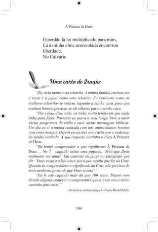 À Procura de Deus


         O perdão lá foi multiplicado para mim,
         Lá a minha alma acorrentada encontrou
         liberdade,
         No Calvário.




             Uma carta do Iraque
     “Eu vivia numa casa islamita. A minha família ensinou-me
a rezar e a jejuar como uma islamita. Eu vestia-me como as
mulheres islamitas se vestem, tapando a minha cara, para que
nenhum homem pecasse, se ele olhasse para a minha cara.
     “Por causa disto tudo, eu tinha muito tempo em que nada
tinha para fazer. Portanto eu usava o meu tempo livre a ouvir
vários programas da rádio e ouvi várias mensagens bíblicas.
Um dia eu vi a minha cunhada com uns auto-colantes bonitos
com cores bonitas. Depois eu escrevi uma carta com o endereço
da minha cunhada. A sua resposta continha o livro À Procura
de Deus.
     “Eu tentei compreender o que signiﬁcava À Procura de
Deus ... No 7 capítulo existe uma perunta, ‘Será que Deus
                                        g
realmente me ama?’ Em especial eu parei no parágrafo que
diz: ‘Deus mostra o Seu amor por ti por aquilo que fez na Cruz.
Quando tu compreenderes o signiﬁcado da Cruz, não precisas de
mais nenhuma prova de que Deus te ama’.’
     “Eu li este capítulo mais do que 100 vezes. Depois sem
dúvida alguma começei a compreender que a Cruz era o único
caminho para mim.”
                       – Relatório submetido pelo Trans World Radio




                             104
 