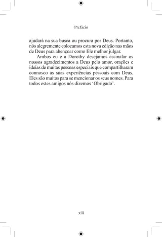 Prefácio


ajudará na sua busca ou procura por Deus. Portanto,
nós alegremente colocamos esta nova edição nas mãos
de Deus para abençoar como Ele melhor julgar.
    Ambos eu e a Dorothy desejamos assinalar os
nossos agradecimentos a Deus pelo amor, orações e
ideias de muitas pessoas especiais que compartilharam
connosco as suas experiências pessoais com Deus.
Eles são muitos para se mencionar os seus nomes. Para
todos estes amigos nós dizemos ‘Obrigado’.




                         xiii
 